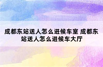 成都东站送人怎么进候车室 成都东站送人怎么进候车大厅